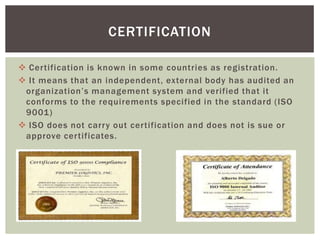  Certification is known in some countries as registration.
 It means that an independent, external body has audited an
organization’s management system and verified that it
conforms to the requirements specified in the standard (ISO
9001)
 ISO does not carry out certification and does not is sue or
approve certificates.
CERTIFICATION
 