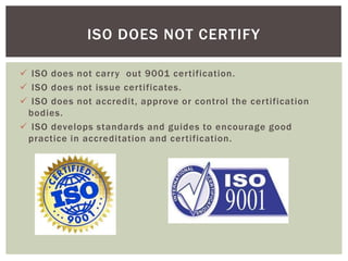  ISO does not carry out 9001 certification.
 ISO does not issue certificates.
 ISO does not accredit, approve or control the certification
bodies.
 ISO develops standards and guides to encourage good
practice in accreditation and certification.
ISO DOES NOT CERTIFY
 