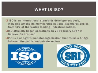  ISO is an international standards development body,
including among its membership national standards bodies
from 127 of the worlds leading industrial nations.
ISO officially began operations on 23 February 1947 in
Geneva, Switzerland.
ISO is a non-governmental organization that forms a bridge
between the public and private sectors.
WHAT IS ISO?
 