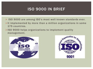  ISO 9000 are among ISO’s most well known standards ever.
It implemented by more than a million organizations in some
175 countries.
ISO 9000 helps organizations to implement quality
management.
ISO 9000 IN BRIEF
 