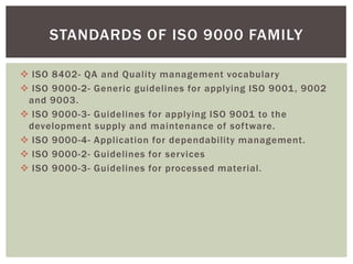  ISO 8402- QA and Quality management vocabulary
 ISO 9000-2- Generic guidelines for applying ISO 9001, 9002
and 9003.
 ISO 9000-3- Guidelines for applying ISO 9001 to the
development supply and maintenance of software.
 ISO 9000-4- Application for dependability management.
 ISO 9000-2- Guidelines for services
 ISO 9000-3- Guidelines for processed material.
STANDARDS OF ISO 9000 FAMILY
 