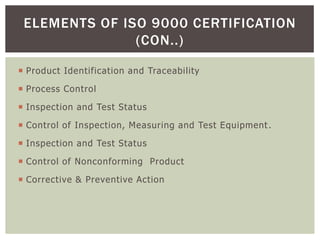  Product Identification and Traceability
 Process Control
 Inspection and Test Status
 Control of Inspection, Measuring and Test Equipment.
 Inspection and Test Status
 Control of Nonconforming Product
 Corrective & Preventive Action
ELEMENTS OF ISO 9000 CERTIFICATION
(CON..)
 