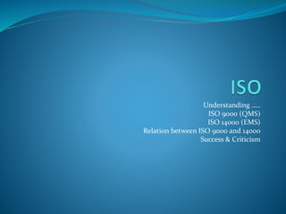 Understanding …..
ISO 9000 (QMS)
ISO 14000 (EMS)
Relation between ISO 9000 and 14000
Success & Criticism
 