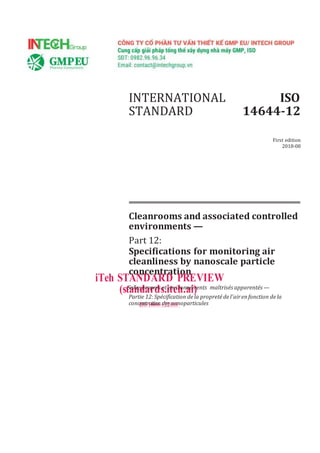 INTERNATIONAL
STANDARD
ISO
14644-12
First edition
2018-08
Cleanrooms and associated controlled
environments —
Part 12:
Specifications for monitoring air
cleanliness by nanoscale particle
concentration
iTeh STANDARD PREVIEW
(stS
a
al
n
les
d
p
a
ro
r
pr
d
es
s
e
.t
ie
t
n
e
vi
h
ron
.a
ne
im
)ents maîtrisés apparentés —
Partie 12:Spécification dela propreté del'airenfonction dela
concI
e
Sn
O
tr
1
a
4t
6
i4
o4
n-1
d2
e:2
s0
n
1a
8noparticules
 