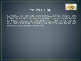 • LA NORMA ISO 9001:2000, SON ESTANDARES DE CALIDAD QUE
FOMENTAN EN SU TOTALIDAD LA SATISFACCION AL CLIENTE DESDE
EL INICIO, ADEMAS DE IMPLEMENTARLO PARA LA MEJORA DE
CUALQUIER EMPRESA, SIGUIENDO EN SU TOTALIDAD TODOS LOS
PROCESOS QUE ÉSTOS CONLLEVAN.
 