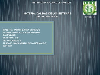 MAESTRA: YASMIN IBARRA CISNEROS
ALUNMA: MONICA JULIETA LANDEROS
CAMPUZANO
SEMESTRE: 6° B
ING. INFORMATICA
TRABAJO: MAPA MENTAL DE LA NORMA ISO
9001-2000
INSTITUTO TECNOLOGICO DE TORREON
14/05/2015
MATERIA: CALIDAD DE LOS SISTEMAS
DE INFORMACION
 