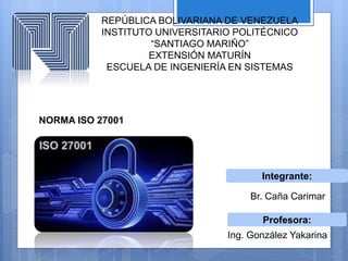 REPÚBLICA BOLIVARIANA DE VENEZUELA
INSTITUTO UNIVERSITARIO POLITÉCNICO
“SANTIAGO MARIÑO”
EXTENSIÓN MATURÍN
ESCUELA DE INGENIERÍA EN SISTEMAS
NORMA ISO 27001
Profesora:
Integrante:
Br. Caña Carimar
Ing. González Yakarina
 