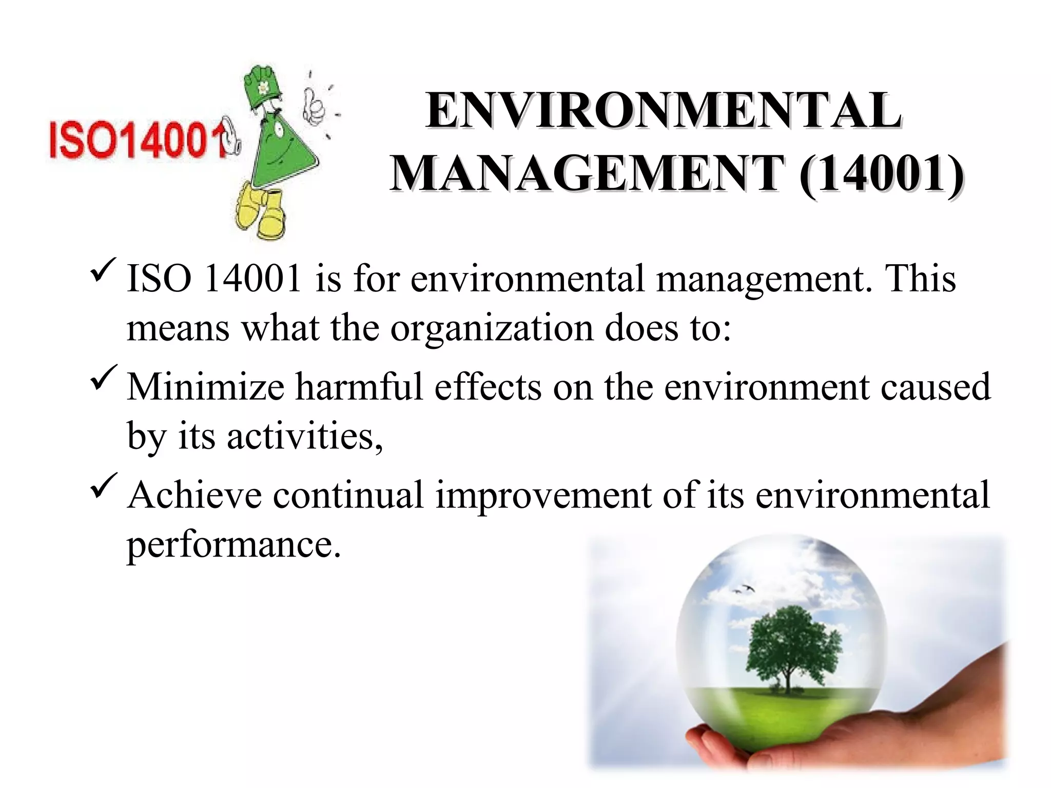 ENVIRONMENTALENVIRONMENTAL
MANAGEMENT (14001)MANAGEMENT (14001)
ISO 14001 is for environmental management. This
means what the organization does to:
Minimize harmful effects on the environment caused
by its activities,
Achieve continual improvement of its environmental
performance.
 