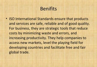 Benifits
• ISO International Standards ensure that products
and services are safe, reliable and of good quality.
For business, they are strategic tools that reduce
costs by minimizing waste and errors, and
increasing productivity. They help companies to
access new markets, level the playing field for
developing countries and facilitate free and fair
global trade.
 