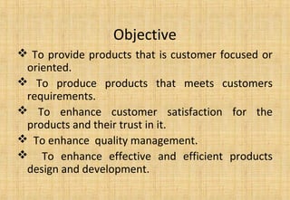 Objective
 To provide products that is customer focused or
oriented.
 To produce products that meets customers
requirements.
 To enhance customer satisfaction for the
products and their trust in it.
 To enhance quality management.
 To enhance effective and efficient products
design and development.
 