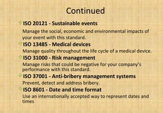 Continued
ISO 20121 - Sustainable events
Manage the social, economic and environmental impacts of
your event with this standard.
ISO 13485 - Medical devices
Manage quality throughout the life cycle of a medical device.
ISO 31000 - Risk management
Manage risks that could be negative for your company’s
performance with this standard.
ISO 37001 - Anti-bribery management systems
Prevent, detect and address bribery.
ISO 8601 - Date and time format
Use an internationally accepted way to represent dates and
times
 