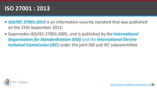  ISO/IEC 27001:2013 is an information security standard that was published
on the 25th September 2013.
 Supersedes ISO/IEC 27001:2005, and is published by the International
Organization for Standardization (ISO) and the International Electro-
technical Commission (IEC) under the joint ISO and IEC subcommittee
ISO 27001 : 2013
ISO in Kentico software companies in India
 