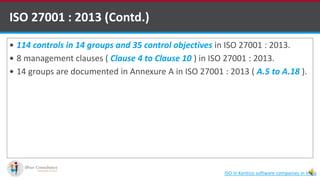  114 controls in 14 groups and 35 control objectives in ISO 27001 : 2013.
 8 management clauses ( Clause 4 to Clause 10 ) in ISO 27001 : 2013.
 14 groups are documented in Annexure A in ISO 27001 : 2013 ( A.5 to A.18 ).
ISO 27001 : 2013 (Contd.)
ISO in Kentico software companies in India
 