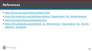 References
 http://www.iso.org/iso/home/about.htm
 https://en.wikipedia.org/wiki/International_Organization_for_Standardization
 www.iso.org/iso/home/standards.htm
 https://en.wikipedia.org/wiki/List_of_International_Organization_for_Standa
rdization_standards
 