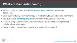What are standards?(Contd.)
 ISO has published more than 19000 International Standards and related
documents.
 Cover every industry, from technology, to food safety, to agriculture and healthcare.
 Help businesses increase productivity while minimizing errors and waste.
 Facilitate companies in entering new markets and assist in the development of
global trade on a fair basis.
 Enable products from different markets to be directly compared.
ISO in Kentico software companies in India
 