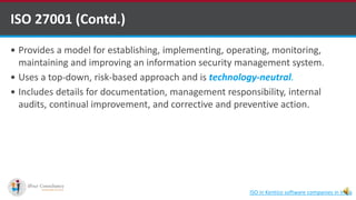  Provides a model for establishing, implementing, operating, monitoring,
maintaining and improving an information security management system.
 Uses a top-down, risk-based approach and is technology-neutral.
 Includes details for documentation, management responsibility, internal
audits, continual improvement, and corrective and preventive action.
ISO 27001 (Contd.)
ISO in Kentico software companies in India
 