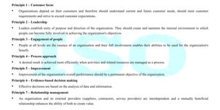 Principle 1 – Customer focus
• Organizations depend on their customers and therefore should understand current and future customer needs, should meet customer
requirements and strive to exceed customer expectations.
Principle 2 – Leadership
• Leaders establish unity of purpose and direction of the organization. They should create and maintain the internal environment in which
people can become fully involved in achieving the organization's objectives.
Principle 3 – Engagement of people
• People at all levels are the essence of an organization and their full involvement enables their abilities to be used for the organization's
benefit.
Principle 4 – Process approach
• A desired result is achieved more efficiently when activities and related resources are managed as a process.
Principle 5 – Improvement
• Improvement of the organization's overall performance should be a permanent objective of the organization.
Principle 6 – Evidence-based decision making
• Effective decisions are based on the analysis of data and information.
Principle 7 – Relationship management
• An organization and its external providers (suppliers, contractors, service providers) are interdependent and a mutually beneficial
relationship enhances the ability of both to create value.
 
