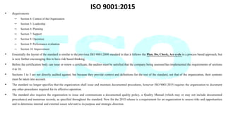 ISO 9001:2015
• Requirements
– Section 4: Context of the Organization
– Section 5: Leadership
– Section 6: Planning
– Section 7: Support
– Section 8: Operation
– Section 9: Performance evaluation
– Section 10: Improvement
• Essentially the layout of the standard is similar to the previous ISO 9001:2008 standard in that it follows the Plan, Do, Check, Act cycle in a process based approach, but
is now further encouraging this to have risk based thinking.
• Before the certification body can issue or renew a certificate, the auditor must be satisfied that the company being assessed has implemented the requirements of sections
4 to 10.
• Sections 1 to 3 are not directly audited against, but because they provide context and definitions for the rest of the standard, not that of the organization, their contents
must be taken into account.
• The standard no longer specifies that the organization shall issue and maintain documented procedures, however ISO 9001:2015 requires the organization to document
any other procedures required for its effective operation.
• The standard also requires the organization to issue and communicate a documented quality policy, a Quality Manual (which may or may not include documented
procedures) and numerous records, as specified throughout the standard. New for the 2015 release is a requirement for an organization to assess risks and opportunities
and to determine internal and external issues relevant to its purpose and strategic direction.
 