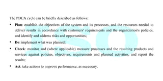 The PDCA cycle can be briefly described as follows:
• Plan: establish the objectives of the system and its processes, and the resources needed to
deliver results in accordance with customers' requirements and the organization's policies,
and identify and address risks and opportunities;
• Do: implement what was planned;
• Check: monitor and (where applicable) measure processes and the resulting products and
services against policies, objectives, requirements and planned activities, and report the
results;
• Act: take actions to improve performance, as necessary.
 