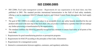 ISO 22000:2005
• ISO 22000, Food safety management systems - Requirements for any organization in the food chain, was first
published in 2005. The standard provides international harmonization in the field of food safety standards,
offering a tool to implement HACCP (Hazard Analysis and Critical Control Point) throughout the food supply
chain.
• The goal of ISO 22000 is to control, and reduce to an acceptable level, any safety hazards identified for the end
products delivered to the next step of the food chain. (An end product is defined as a product that will not undergo
any further processing or transformation by the organization.)
• The standard combines the following generally-recognized key elements to ensure food safety at all points of the
food chain:
1. Requirements for good manufacturing practices or prerequisite programs
2. Requirements for HACCP according to the principles of the Codex Alimentarius
3. Requirements for a management system
4. Interactive communication between suppliers, customers, and regulatory authorities
 
