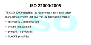 ISO 22000:2005
The ISO 22000 specifies the requirements for a food safety
management system that involves the following elements:
• Interactive Communication
• system management
• prerequisite programs
• HACCP principles
 