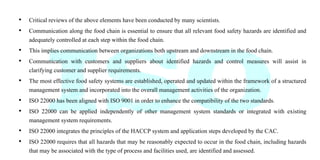 • Critical reviews of the above elements have been conducted by many scientists.
• Communication along the food chain is essential to ensure that all relevant food safety hazards are identified and
adequately controlled at each step within the food chain.
• This implies communication between organizations both upstream and downstream in the food chain.
• Communication with customers and suppliers about identified hazards and control measures will assist in
clarifying customer and supplier requirements.
• The most effective food safety systems are established, operated and updated within the framework of a structured
management system and incorporated into the overall management activities of the organization.
• ISO 22000 has been aligned with ISO 9001 in order to enhance the compatibility of the two standards.
• ISO 22000 can be applied independently of other management system standards or integrated with existing
management system requirements.
• ISO 22000 integrates the principles of the HACCP system and application steps developed by the CAC.
• ISO 22000 requires that all hazards that may be reasonably expected to occur in the food chain, including hazards
that may be associated with the type of process and facilities used, are identified and assessed.
 