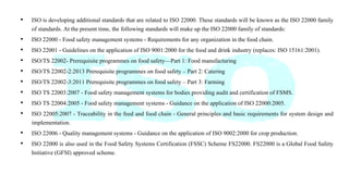 • ISO is developing additional standards that are related to ISO 22000. These standards will be known as the ISO 22000 family
of standards. At the present time, the following standards will make up the ISO 22000 family of standards:
• ISO 22000 - Food safety management systems - Requirements for any organization in the food chain.
• ISO 22001 - Guidelines on the application of ISO 9001:2000 for the food and drink industry (replaces: ISO 15161:2001).
• ISO/TS 22002- Prerequisite programmes on food safety—Part 1: Food manufacturing
• ISO/TS 22002-2:2013 Prerequisite programmes on food safety – Part 2: Catering
• ISO/TS 22002-3:2011 Prerequisite programmes on food safety – Part 3: Farming
• ISO TS 22003:2007 - Food safety management systems for bodies providing audit and certification of FSMS.
• ISO TS 22004:2005 - Food safety management systems - Guidance on the application of ISO 22000:2005.
• ISO 22005:2007 - Traceability in the feed and food chain - General principles and basic requirements for system design and
implementation.
• ISO 22006 - Quality management systems - Guidance on the application of ISO 9002:2000 for crop production.
• ISO 22000 is also used in the Food Safety Systems Certification (FSSC) Scheme FS22000. FS22000 is a Global Food Safety
Initiative (GFSI) approved scheme.
 