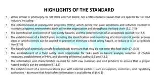 HIGHLIGHTS OF THE STANDARD
• While similar in philosophy to ISO 9001 and ISO 14001, ISO 22000 contains clauses that are specific to the food
industry, including:
• The establishment of prerequisite programs (PRPs), which define the basic conditions and activities needed to
maintain a hygienic environment, both within the organization and throughout the food chain (7.2, 7.5)
• The identification and control of food safety hazards, and the determination of an acceptable level of risk (7.4)
• The establishment of a HACCP plan, including the identification and monitoring of critical control points: process
steps at which controls can be applied to prevent or eliminate a food safety hazard, or reduce it to an acceptable
level (7.6)
• The handling of potentially unsafe food products to ensure that they do not enter the food chain (7.10.3)
• The establishment of a food safety team responsible for tasks such as hazard analysis, selection of control
measures, establishment of PRPs, and planning of internal audits (5.5 and 7.3.2)
• The information and characteristics needed for both raw materials and end products to ensure that a proper
hazard analysis can be conducted (7.3.3)
• The establishment of a communications plan with external parties – such as suppliers, customers, and regulatory
authorities – to ensure that food safety information is available to all (5.6.1)
 