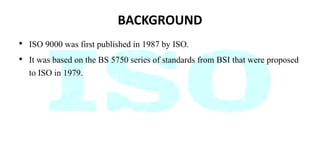 BACKGROUND
• ISO 9000 was first published in 1987 by ISO.
• It was based on the BS 5750 series of standards from BSI that were proposed
to ISO in 1979.
 