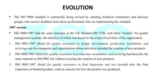 EVOLUTION
• The ISO 9000 standard is continually being revised by standing technical committees and advisory
groups, who receive feedback from those professionals who are implementing the standard.
1987 version
• ISO 9000:1987 had the same structure as the UK Standard BS 5750, with three "models" for quality
management systems, the selection of which was based on the scope of activities of the organization
1. ISO 9001:1987 Model for quality assurance in design, development, production, installation, and
servicing was for companies and organizations whose activities included the creation of new products.
2. ISO 9002:1987 Model for quality assurance in production, installation, and servicing had basically the
same material as ISO 9001 but without covering the creation of new products.
3. ISO 9003:1987 Model for quality assurance in final inspection and test covered only the final
inspection of finished product, with no concern for how the product was produced.
 