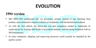 EVOLUTION
1994 version
• ISO 9000:1994 emphasized QA via preventive actions, instead of just checking final
product, and continued to require evidence of compliance with documented procedures.
• As with the first edition, the down-side was that companies tended to implement its
requirements by creating shelf-loads of procedure manuals, and becoming burdened with an
ISO bureaucracy.
• In some companies, adapting and improving processes could actually be impeded by the
quality system
 