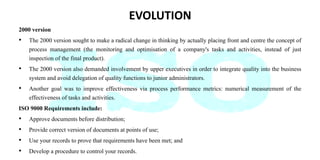 EVOLUTION
2000 version
• The 2000 version sought to make a radical change in thinking by actually placing front and centre the concept of
process management (the monitoring and optimisation of a company's tasks and activities, instead of just
inspection of the final product).
• The 2000 version also demanded involvement by upper executives in order to integrate quality into the business
system and avoid delegation of quality functions to junior administrators.
• Another goal was to improve effectiveness via process performance metrics: numerical measurement of the
effectiveness of tasks and activities.
ISO 9000 Requirements include:
• Approve documents before distribution;
• Provide correct version of documents at points of use;
• Use your records to prove that requirements have been met; and
• Develop a procedure to control your records.
 