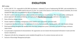 EVOLUTION
2015 version
• In 2012, ISO TC 176 - responsible for ISO 9001 development - celebrated 25 years of implementing ISO 9001, and concluded that it is
necessary to create a new QMS model for the next 25 years. As a result of the intensive work from this technical committee, the revised
standard ISO 9001:2015 was published by ISO on 23 September 2015.
• The 2015 version is also less prescriptive than its predecessors and focuses on performance. This was achieved by combining the
process approach with risk-based thinking, and employing the Plan-Do-Check-Act cycle at all levels in the organization.
• Some of the key changes include:
• Greater emphasis on building a management system suited to each organization's particular needs
• A requirement that those at the top of an organization be involved and accountable, aligning quality with wider business strategy
• Risk-based thinking throughout the standard makes the whole management system a preventive tool and encourages continuous
improvement
• Less prescriptive requirements for documentation: the organization can now decide what documented information it needs and what
format it should be in
• Alignment with other key management system standards through the use of a common structure and core text
• Inclusion of Knowledge Management principles
 