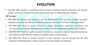 EVOLUTION
• The ISO 9000 standard is continually being revised by standing technical committees and advisory
groups, who r...