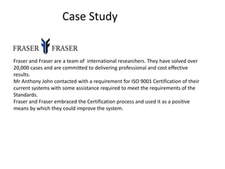 Case Study
Fraser and Fraser are a team of international researchers. They have solved over
20,000 cases and are committed to delivering professional and cost effective
results.
Mr Anthony John contacted with a requirement for ISO 9001 Certification of their
current systems with some assistance required to meet the requirements of the
Standards.
Fraser and Fraser embraced the Certification process and used it as a positive
means by which they could improve the system.
 