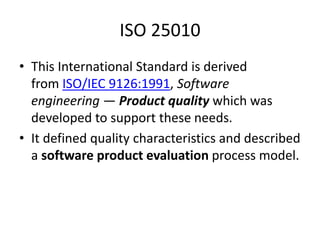ISO 25010
• This International Standard is derived
from ISO/IEC 9126:1991, Software
engineering — Product quality which was
developed to support these needs.
• It defined quality characteristics and described
a software product evaluation process model.
 