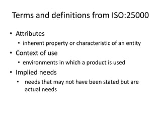 Terms and definitions from ISO:25000
• Attributes
• inherent property or characteristic of an entity
• Context of use
• environments in which a product is used
• Implied needs
• needs that may not have been stated but are
actual needs
 