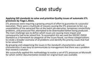 Case study
Applying ISO standards to solve and prioritize Quality issues of automatic ETL
processes by Tiago L.Alves.
ETL processes were requiring a growing amount of effort to guarantee its successful
execution. There were a multitude of reasons causing the ETL processes to fail, e.g.
unavailability of the extracted files at the batch job execution, temporary connectivity
problems, and processed files attempted to be downloaded before being produced. .
The main challenge was to define which issues are causing more impact and
consequently had to be solved first. To accomplish this we used the ISO/IEC 25010
Standard as a framework to categorize all the issues found, use these categorizations
to create a broader overview of all problems and identify the priority issues that had
to be solved first.
By grouping and categorizing the issues in the standard’s characteristics and sub-
characteristics it was easy to communicate to management that there was a problem
that needed a solution.
We successfully applied this methodology to evolve a set of ETL processes at Microsoft
for which neither documentation existed nor original team was available.
 