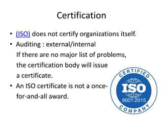 Certification
• (ISO) does not certify organizations itself.
• Auditing : external/internal
If there are no major list of problems,
the certification body will issue
a certificate.
• An ISO certificate is not a once-
for-and-all award.
 
