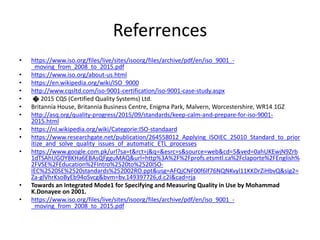 Referrences
• https://www.iso.org/files/live/sites/isoorg/files/archive/pdf/en/iso_9001_-
_moving_from_2008_to_2015.pdf
• https://www.iso.org/about-us.html
• https://en.wikipedia.org/wiki/ISO_9000
• http://www.cqsltd.com/iso-9001-certification/iso-9001-case-study.aspx
• � 2015 CQS (Certified Quality Systems) Ltd.
• Britannia House, Britannia Business Centre, Enigma Park, Malvern, Worcestershire, WR14 1GZ
• http://asq.org/quality-progress/2015/09/standards/keep-calm-and-prepare-for-iso-9001-
2015.html
• https://nl.wikipedia.org/wiki/Categorie:ISO-standaard
• https://www.researchgate.net/publication/264558012_Applying_ISOIEC_25010_Standard_to_prior
itize_and_solve_quality_issues_of_automatic_ETL_processes
• https://www.google.com.pk/url?sa=t&rct=j&q=&esrc=s&source=web&cd=5&ved=0ahUKEwjN9Zrb
1dTSAhUGOY8KHa6EBAsQFgguMAQ&url=http%3A%2F%2Fprofs.etsmtl.ca%2Fclaporte%2FEnglish%
2FVSE%2FEducation%2FIntro%2520to%2520ISO-
IEC%2520SE%2520standards%252002RO.ppt&usg=AFQjCNF00f6lf76NQNKvyl11KKDrZiHbvQ&sig2=
Za-glVhrKsoByEb94oSvcg&bvm=bv.149397726,d.c2I&cad=rja
• Towards an Integrated Mode1 for Specifying and Measuring Quality in Use by Mohammad
K.Donayee on 2001.
• https://www.iso.org/files/live/sites/isoorg/files/archive/pdf/en/iso_9001_-
_moving_from_2008_to_2015.pdf
 