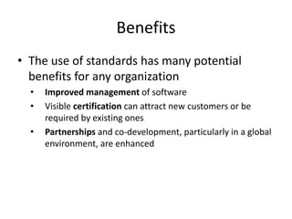 Benefits
• The use of standards has many potential
benefits for any organization
• Improved management of software
• Visible certification can attract new customers or be
required by existing ones
• Partnerships and co-development, particularly in a global
environment, are enhanced
 