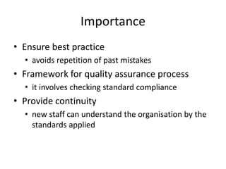 Importance
• Ensure best practice
• avoids repetition of past mistakes
• Framework for quality assurance process
• it involves checking standard compliance
• Provide continuity
• new staff can understand the organisation by the
standards applied
 