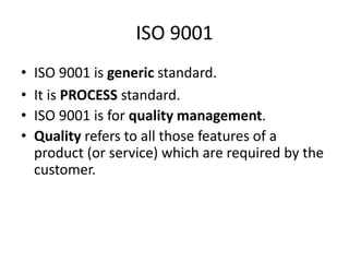 ISO 9001
• ISO 9001 is generic standard.
• It is PROCESS standard.
• ISO 9001 is for quality management.
• Quality refers to all those features of a
product (or service) which are required by the
customer.
 
