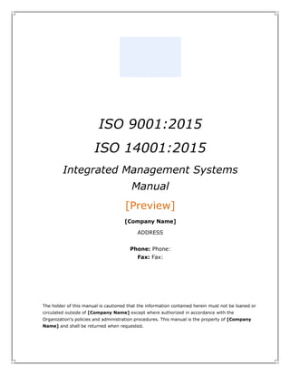 ISO 9001:2015
ISO 14001:2015
Integrated Management Systems
Manual
[Preview]
[Company Name]
ADDRESS
Phone: Phone:
Fax: Fax:
The holder of this manual is cautioned that the information contained herein must not be loaned or
circulated outside of [Company Name] except where authorized in accordance with the
Organization’s policies and administration procedures. This manual is the property of [Company
Name] and shall be returned when requested.
 