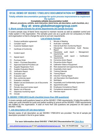 D134: DEMO OF ISO/IEC 17065:2012 DOCUMENTATION KIT Price 810 USD
Totally editable documentation package for quick process improvement to implement
the system
Completely editable documentation toolkit
(Manual, procedures, exhibits, work instruction, blank forms, job description, audit checklists, etc.)
Buy at: www.globalmanagergroup.com
For more information about ISO/IEC 17065:2012 Documentation kit Click Here
www.globalmanagergroup.com E mail sales@globalmanagergroup.com Tele: +91-79-2979 5322 Page 5 of 8
5. Blank sample formats for all the departments (43 sample formats)
It covers sample copy of blank forms required to maintain records as well as establish control and
make system in the organization. The samples given are as a guide and not compulsory to follow
and organization is free to change the same to suit own requirements.
List of blank formats
1. Product certification agreement 2. Minutes of Meeting
3. Complain report 4. Audit plan / schedule
5. Customer feedback report 6. Internal Audit Non–Conformity Report
7. Certificate of Conformity 8.
Clausewise Documentwise Audit Review
Report
9. Incident report 10.
Clausewise audit report – Management
requirements
11. Appeal report 12.
Clausewise audit report – Certification
requirements
13. Purchase Order 14. Corrective Action Report
15. Indent – Purchase Requisition 16. Preventive Action Report
17. Approved External Providers List 18. Calibration Status of Equipment
19. Supplier Registration Form 20. Risk assessment and opportunity sheet
21. Supplier Evaluation Report 22. Impartiality check report
23. Verification Report 24. Training Calendar
25. Evaluation plan 26. Training Report
27. Evaluation report 28. Induction Training Report
29. Non–conformity report 30. Job Description And Specification
31. Evaluation checklists 32. Skill Matrix
33. Master List and Distribution List of Documents 34. Impartiality and Confidentiality Agreement
35. Change Note 36. Appointment Letter
37. Periodic document review report 38. Employees Competence Report
39. Master List of Records 40. Competence assessment report
41. Objectives monitoring report 42. Interview report
43. Circular
6. ISO/IEC 17065:2012 Audit checklist (more than 250 questions)
It covers sample audit questions based on all the ISO/IEC 17065 requirements. It helps the auditor to
make own audit checklist for quick and perfect auditing to ensure all the ISO/IEC 17065 requirements
are fulfilled by the organization. A total of more than 250 questions are prepared on the basis of
ISO/IEC 17065.
7. Job description (07 job description)
Sample copies of job description as per ISO/IEC 17065:2012 are provided. The list of sample job
description provided in the kit is given below.
 