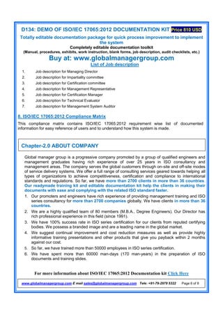D134: DEMO OF ISO/IEC 17065:2012 DOCUMENTATION KIT Price 810 USD
Totally editable documentation package for quick process improvement to implement
the system
Completely editable documentation toolkit
(Manual, procedures, exhibits, work instruction, blank forms, job description, audit checklists, etc.)
Buy at: www.globalmanagergroup.com
For more information about ISO/IEC 17065:2012 Documentation kit Click Here
www.globalmanagergroup.com E mail sales@globalmanagergroup.com Tele: +91-79-2979 5322 Page 6 of 8
List of Job description
8. ISO/IEC 17065:2012 Compliance Matrix
This compliance matrix contains ISO/IEC 17065:2012 requirement wise list of documented
information for easy reference of users and to understand how this system is made.
Global manager group is a progressive company promoted by a group of qualified engineers and
management graduates having rich experience of over 25 years in ISO consultancy and
management areas. The company serves the global customers through on-site and off-site modes
of service delivery systems. We offer a full range of consulting services geared towards helping all
types of organizations to achieve competitiveness, certification and compliance to international
standards and regulations. So far, we have more than 2700 clients in more than 36 countries.
Our readymade training kit and editable documentation kit help the clients in making their
documents with ease and complying with the related ISO standard faster.
1. Our promoters and engineers have rich experience of providing management training and ISO
series consultancy for more than 2700 companies globally. We have clients in more than 36
countries.
2. We are a highly qualified team of 80 members (M.B.A., Degree Engineers). Our Director has
rich professional experience in this field (since 1991).
3. We have 100% success rate in ISO series certification for our clients from reputed certifying
bodies. We possess a branded image and are a leading name in the global market.
4. We suggest continual improvement and cost reduction measures as well as provide highly
informative training presentations and other products that give you payback within 2 months
against our cost.
5. So far, we have trained more than 50000 employees in ISO series certification.
6. We have spent more than 60000 man-days (170 man-years) in the preparation of ISO
documents and training slides.
1. Job description for Managing Director
2. Job description for Impartiality committee
3. Job description for Certification committee
4. Job description for Management Representative
5. Job description for Certification Manager
6. Job description for Technical Evaluator
7. Job description for Management System Auditor
Chapter-2.0 ABOUT COMPANY
 