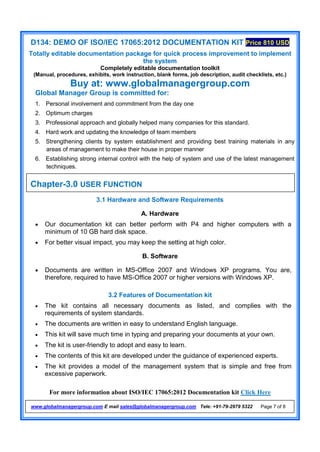 D134: DEMO OF ISO/IEC 17065:2012 DOCUMENTATION KIT Price 810 USD
Totally editable documentation package for quick process improvement to implement
the system
Completely editable documentation toolkit
(Manual, procedures, exhibits, work instruction, blank forms, job description, audit checklists, etc.)
Buy at: www.globalmanagergroup.com
For more information about ISO/IEC 17065:2012 Documentation kit Click Here
www.globalmanagergroup.com E mail sales@globalmanagergroup.com Tele: +91-79-2979 5322 Page 7 of 8
Global Manager Group is committed for:
1. Personal involvement and commitment from the day one
2. Optimum charges
3. Professional approach and globally helped many companies for this standard.
4. Hard work and updating the knowledge of team members
5. Strengthening clients by system establishment and providing best training materials in any
areas of management to make their house in proper manner
6. Establishing strong internal control with the help of system and use of the latest management
techniques.
3.1 Hardware and Software Requirements
A. Hardware
 Our documentation kit can better perform with P4 and higher computers with a
minimum of 10 GB hard disk space.
 For better visual impact, you may keep the setting at high color.
B. Software
 Documents are written in MS-Office 2007 and Windows XP programs. You are,
therefore, required to have MS-Office 2007 or higher versions with Windows XP.
3.2 Features of Documentation kit
 The kit contains all necessary documents as listed, and complies with the
requirements of system standards.
 The documents are written in easy to understand English language.
 This kit will save much time in typing and preparing your documents at your own.
 The kit is user-friendly to adopt and easy to learn.
 The contents of this kit are developed under the guidance of experienced experts.
 The kit provides a model of the management system that is simple and free from
excessive paperwork.
Chapter-3.0 USER FUNCTION
 