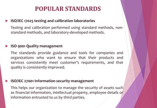 POPULAR STANDARDS
 ISO/IEC 17025 testing and calibration laboratories
Testing and calibration performed using standard methods, non-
standard methods, and laboratory-developed methods.
 ISO 9001 Quality management
The standards provide guidance and tools for companies and
organizations who want to ensure that their products and
services consistently meet customer’s requirements, and that
quality is consistently improved.
 ISO/IEC 27001 Information security management
This helps our organization to manage the security of assets such
as financial information, intellectual property, employee details or
information entrusted to us by third parties.
 