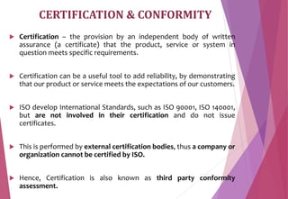 CERTIFICATION & CONFORMITY
 Certification – the provision by an independent body of written
assurance (a certificate) that the product, service or system in
question meets specific requirements.
 Certification can be a useful tool to add reliability, by demonstrating
that our product or service meets the expectations of our customers.
 ISO develop International Standards, such as ISO 90001, ISO 140001,
but are not involved in their certification and do not issue
certificates.
 This is performed by external certification bodies, thus a company or
organization cannot be certified by ISO.
 Hence, Certification is also known as third party conformity
assessment.
 