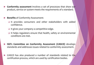  Conformity assessment involves a set of processes that show our
product, service or system meets the requirements of a standard.
 Benefits of Conformity Assessment:
 It provides consumers and other stakeholders with added
confidence.
 It gives your company a competitive edge.
 It helps regulators ensure that health, safety or environmental
conditions are met.
 ISO's Committee on Conformity Assessment (CASCO) develops
standards and addresses issues related to conformity assessment.
 CASCO has also produced a number of standards related to the
certification process, which are used by certification bodies.
 